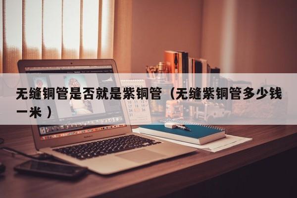 無(wú)縫銅管是否就是紫銅管（無(wú)縫紫銅管多少錢一米 ）