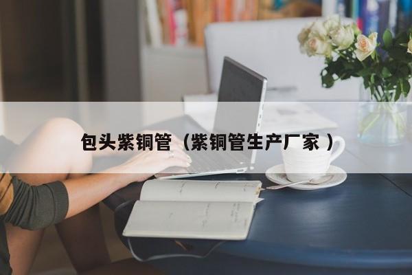 包頭紫銅管（紫銅管生產(chǎn)廠家 ）