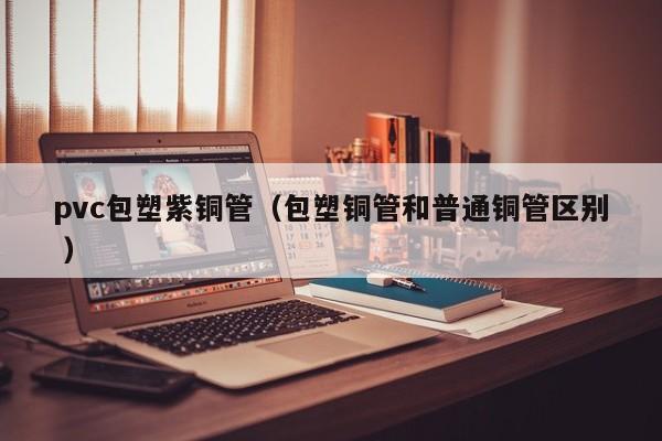 pvc包塑紫銅管（包塑銅管和普通銅管區(qū)別 ）