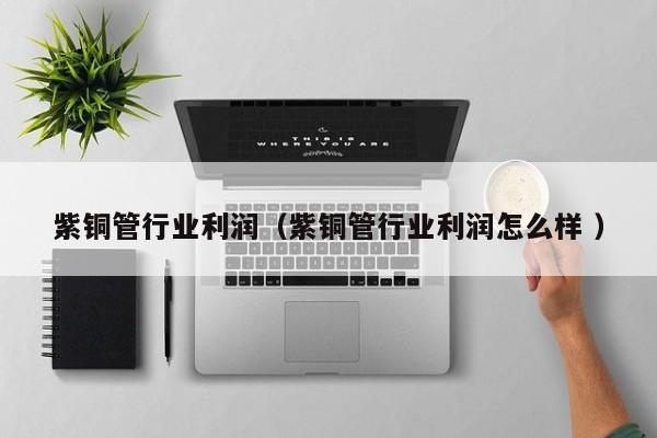 紫銅管行業(yè)利潤(rùn)（紫銅管行業(yè)利潤(rùn)怎么樣 ）