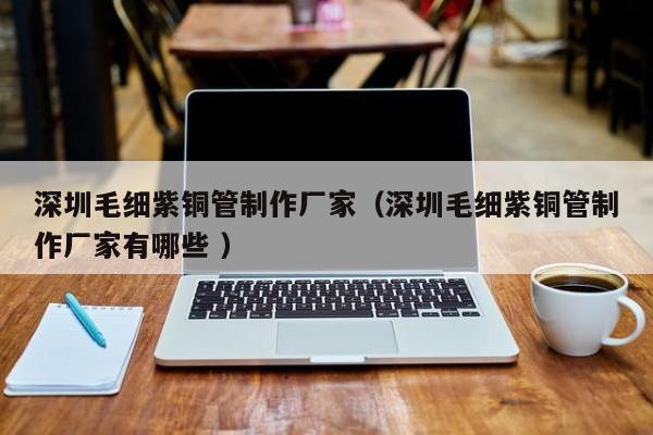 深圳毛細紫銅管制作廠家（深圳毛細紫銅管制作廠家有哪些 ）