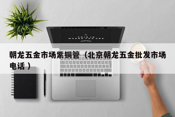 朝龍五金市場(chǎng)紫銅管（北京朝龍五金批發(fā)市場(chǎng)電話(huà) ）