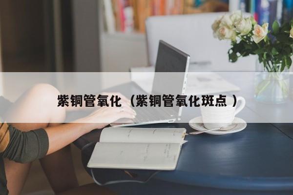 紫銅管氧化（紫銅管氧化斑點 ）