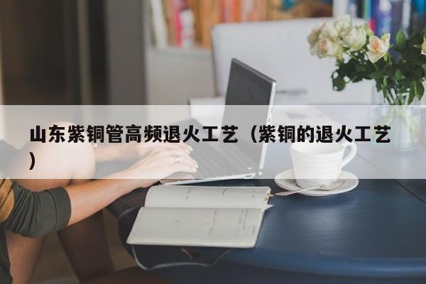 山東紫銅管高頻退火工藝（紫銅的退火工藝 ）