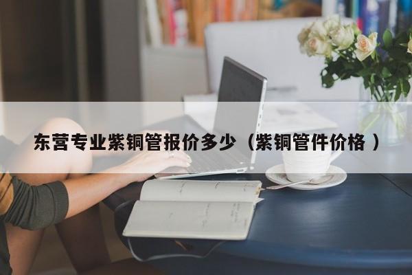 東營專業(yè)紫銅管報價多少（紫銅管件價格 ）