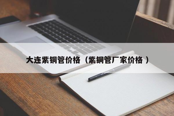 大連紫銅管價(jià)格（紫銅管廠家價(jià)格 ）