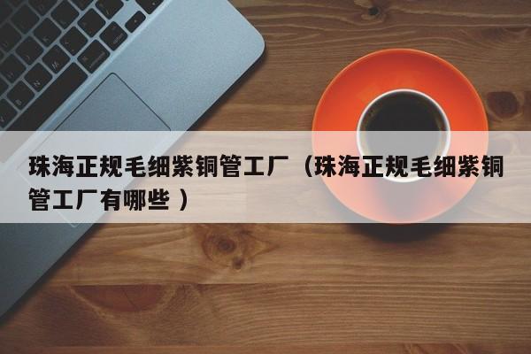 珠海正規(guī)毛細紫銅管工廠（珠海正規(guī)毛細紫銅管工廠有哪些 ）