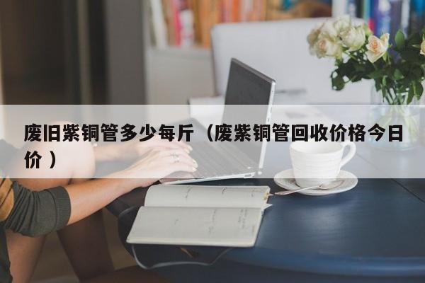 廢舊紫銅管多少每斤（廢紫銅管回收價格今日價 ）