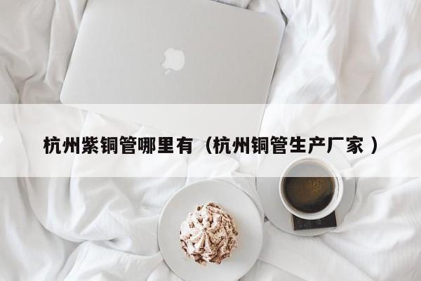 杭州紫銅管哪里有（杭州銅管生產(chǎn)廠家 ）