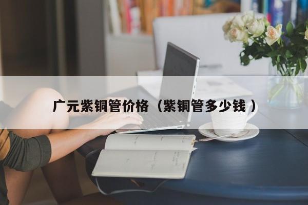 廣元紫銅管價(jià)格（紫銅管多少錢 ）