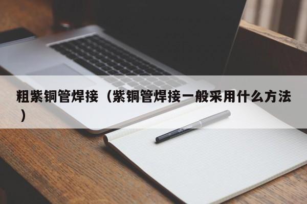粗紫銅管焊接（紫銅管焊接一般采用什么方法 ）