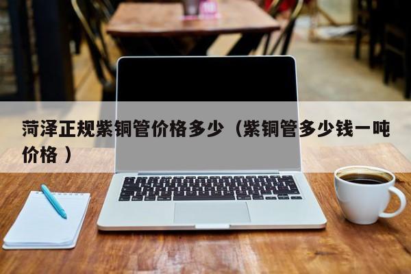 菏澤正規(guī)紫銅管價(jià)格多少（紫銅管多少錢一噸價(jià)格 ）